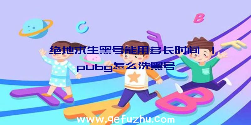 「绝地求生黑号能用多长时间」|pubg怎么洗黑号